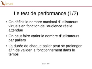 Le test de performance (1/2) 
● On définit le nombre maximal d'utilisateurs 
virtuels en fonction de l'audience réelle 
attendue 
● On peut faire varier le nombre d'utilisateurs 
par paliers 
● La durée de chaque palier peut se prolonger 
afin de valider le fonctionnement dans le 
temps 
Syloé - 2014 
 