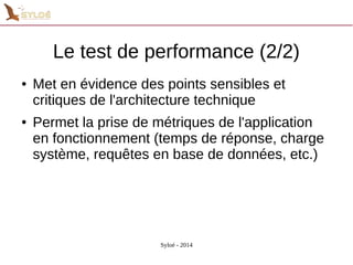 Le test de performance (2/2) 
● Met en évidence des points sensibles et 
critiques de l'architecture technique 
● Permet la prise de métriques de l'application 
en fonctionnement (temps de réponse, charge 
système, requêtes en base de données, etc.) 
Syloé - 2014 
 