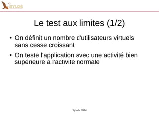 Le test aux limites (1/2) 
● On définit un nombre d'utilisateurs virtuels 
sans cesse croissant 
● On teste l'application avec une activité bien 
supérieure à l'activité normale 
Syloé - 2014 
 