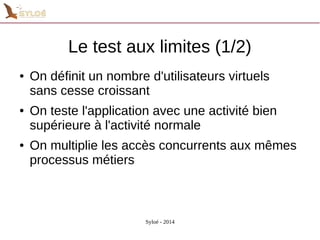 Le test aux limites (1/2) 
● On définit un nombre d'utilisateurs virtuels 
sans cesse croissant 
● On teste l'application avec une activité bien 
supérieure à l'activité normale 
● On multiplie les accès concurrents aux mêmes 
processus métiers 
Syloé - 2014 
 