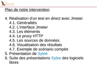 Plan de notre intervention 
4. Réalisation d'un test en direct avec Jmeter 
4.1. Généralités 
4.2. L'interface Jmeter 
4.3. Les éléments 
4.4. Le proxy HTTP 
4.5. Les sources de données 
4.6. Visualisation des résultats 
4.7. Exemple de scénario complet 
5. Présentation de Syloé 
6. Suite des présentations Syloe des logiciels 
libres 
 