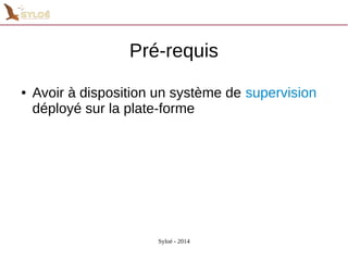 Pré-requis 
● Avoir à disposition un système de supervision 
déployé sur la plate-forme 
Syloé - 2014 
 