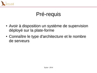 Pré-requis 
● Avoir à disposition un système de supervision 
déployé sur la plate-forme 
● Connaître le type d'architecture et le nombre 
de serveurs 
Syloé - 2014 
 