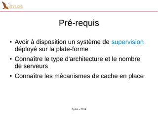 Pré-requis 
● Avoir à disposition un système de supervision 
déployé sur la plate-forme 
● Connaître le type d'architecture et le nombre 
de serveurs 
● Connaître les mécanismes de cache en place 
Syloé - 2014 
 