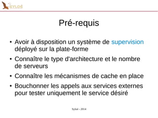 Pré-requis 
● Avoir à disposition un système de supervision 
déployé sur la plate-forme 
● Connaître le type d'architecture et le nombre 
de serveurs 
● Connaître les mécanismes de cache en place 
● Bouchonner les appels aux services externes 
pour tester uniquement le service désiré 
Syloé - 2014 
 