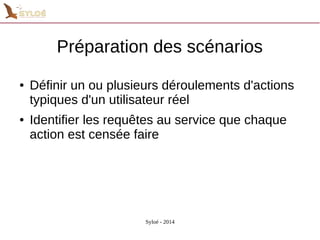 Préparation des scénarios 
● Définir un ou plusieurs déroulements d'actions 
typiques d'un utilisateur réel 
● Identifier les requêtes au service que chaque 
action est censée faire 
Syloé - 2014 
 