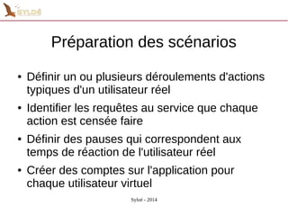 Préparation des scénarios 
● Définir un ou plusieurs déroulements d'actions 
typiques d'un utilisateur réel 
● Identifier les requêtes au service que chaque 
action est censée faire 
● Définir des pauses qui correspondent aux 
temps de réaction de l'utilisateur réel 
● Créer des comptes sur l'application pour 
chaque utilisateur virtuel 
Syloé - 2014 
 