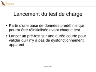 Lancement du test de charge 
● Partir d'une base de données prédéfinie qui 
pourra être réinitialisée avant chaque test 
● Lancer un pré-test sur une durée courte pour 
valider qu'il n'y a pas de dysfonctionnement 
apparent 
Syloé - 2014 
 