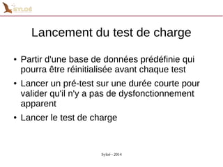 Lancement du test de charge 
● Partir d'une base de données prédéfinie qui 
pourra être réinitialisée avant chaque test 
● Lancer un pré-test sur une durée courte pour 
valider qu'il n'y a pas de dysfonctionnement 
apparent 
● Lancer le test de charge 
Syloé - 2014 
 