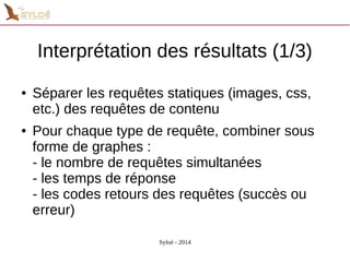 Interprétation des résultats (1/3) 
● Séparer les requêtes statiques (images, css, 
etc.) des requêtes de contenu 
● Pour chaque type de requête, combiner sous 
forme de graphes : 
- le nombre de requêtes simultanées 
- les temps de réponse 
- les codes retours des requêtes (succès ou 
erreur) 
Syloé - 2014 
 