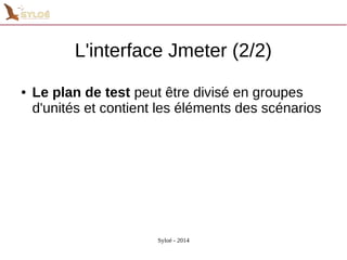 L'interface Jmeter (2/2) 
● Le plan de test peut être divisé en groupes 
d'unités et contient les éléments des scénarios 
Syloé - 2014 
 