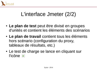 L'interface Jmeter (2/2) 
● Le plan de test peut être divisé en groupes 
d'unités et contient les éléments des scénarios 
● Le plan de travail contient tous les éléments 
hors scénario (configuration du proxy, 
tableaux de résultats, etc.) 
● Le test de charge se lance en cliquant sur 
l'icône 
Syloé - 2014 
 