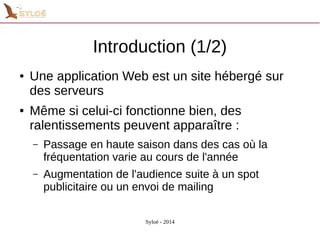 Introduction (1/2) 
● Une application Web est un site hébergé sur 
des serveurs 
● Même si celui-ci fonctionne bien, des 
ralentissements peuvent apparaître : 
– Passage en haute saison dans des cas où la 
fréquentation varie au cours de l'année 
– Augmentation de l'audience suite à un spot 
publicitaire ou un envoi de mailing 
Syloé - 2014 
 