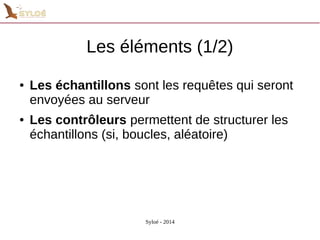 Les éléments (1/2) 
● Les échantillons sont les requêtes qui seront 
envoyées au serveur 
● Les contrôleurs permettent de structurer les 
échantillons (si, boucles, aléatoire) 
Syloé - 2014 
 