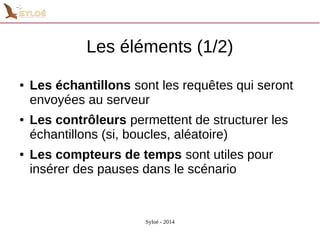 Les éléments (1/2) 
● Les échantillons sont les requêtes qui seront 
envoyées au serveur 
● Les contrôleurs permettent de structurer les 
échantillons (si, boucles, aléatoire) 
● Les compteurs de temps sont utiles pour 
insérer des pauses dans le scénario 
Syloé - 2014 
 
