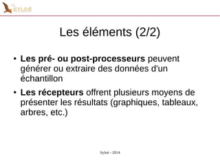 Les éléments (2/2) 
● Les pré- ou post-processeurs peuvent 
générer ou extraire des données d'un 
échantillon 
● Les récepteurs offrent plusieurs moyens de 
présenter les résultats (graphiques, tableaux, 
arbres, etc.) 
Syloé - 2014 
 