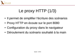 Le proxy HTTP (1/3) 
● Il permet de simplifier l'écriture des scénarios 
● Proxy HTTP en écoute sur le port 8080 
● Configuration du proxy dans le navigateur 
● Déroulement du scénario souhaité à la main 
Syloé - 2014 
 