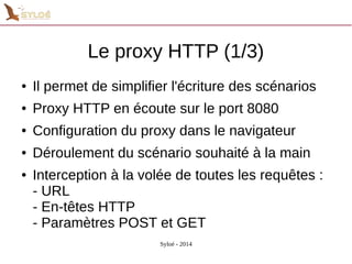 Le proxy HTTP (1/3) 
● Il permet de simplifier l'écriture des scénarios 
● Proxy HTTP en écoute sur le port 8080 
● Configuration du proxy dans le navigateur 
● Déroulement du scénario souhaité à la main 
● Interception à la volée de toutes les requêtes : 
- URL 
- En-têtes HTTP 
- Paramètres POST et GET 
Syloé - 2014 
 
