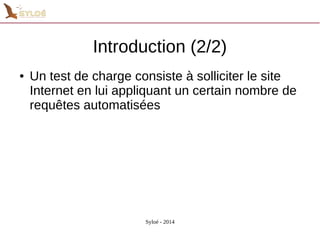 Introduction (2/2) 
● Un test de charge consiste à solliciter le site 
Internet en lui appliquant un certain nombre de 
requêtes automatisées 
Syloé - 2014 
 
