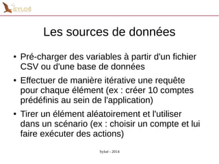 Les sources de données 
● Pré-charger des variables à partir d'un fichier 
CSV ou d'une base de données 
● Effectuer de manière itérative une requête 
pour chaque élément (ex : créer 10 comptes 
prédéfinis au sein de l'application) 
● Tirer un élément aléatoirement et l'utiliser 
dans un scénario (ex : choisir un compte et lui 
faire exécuter des actions) 
Syloé - 2014 
 
