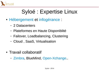 Syloé : Expertise Linux 
● Hébergement et infogérance : 
– 2 Datacenters 
– Plateformes en Haute Disponiblité 
– Failover, Loadbalancing, Clustering 
– Cloud , SaaS, Virtualisation 
Syloé - 2014 
● Travail collaboratif 
– Zimbra, BlueMind, Open-Xchange.. 
 