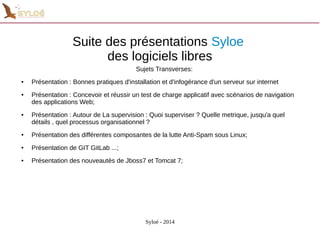 Suite des présentations Syloe 
des logiciels libres 
Sujets Transverses: 
● Présentation : Bonnes pratiques d'installation et d'infogérance d'un serveur sur internet 
● Présentation : Concevoir et réussir un test de charge applicatif avec scénarios de navigation 
Syloé - 2014 
des applications Web; 
● Présentation : Autour de La supervision : Quoi superviser ? Quelle metrique, jusqu'a quel 
détails , quel processus organisationnel ? 
● Présentation des différentes composantes de la lutte Anti-Spam sous Linux; 
● Présentation de GIT GitLab ...; 
● Présentation des nouveautés de Jboss7 et Tomcat 7; 
 