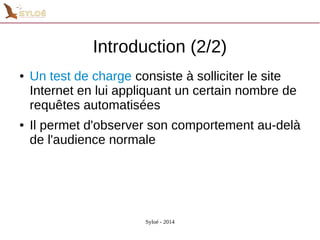 Introduction (2/2) 
● Un test de charge consiste à solliciter le site 
Internet en lui appliquant un certain nombre de 
requêtes automatisées 
● Il permet d'observer son comportement au-delà 
de l'audience normale 
Syloé - 2014 
 