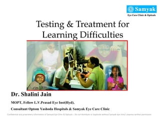 Dr. Shalini Jain
MOPT, Fellow L.V.Prasad Eye Inst(Hyd),
Consultant Optom Yashoda Hospitals & Samyak Eye Care Clinic
Confidential and proprietary information of Samyak Eye Clinic & Opticals – Do not distribute or duplicate without Samyak eye clinic’s express written permission
Testing & Treatment for
Learning Difficulties
 