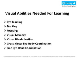 Visual Abilities Needed For Learning
 Eye Teaming
 Tracking
 Focusing
 Visual Memory
 Visual Discrimination
 Gross Motor Eye-Body Coordination
 Fine Eye-Hand Coordination
Confidential and proprietary information of Samyak Eye Clinic &1010 Opticals – Do not distribute or duplicate without Samyak eye clinic’s express written permission
 