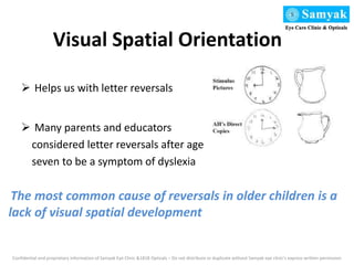 Visual Spatial Orientation
 Helps us with letter reversals
 Many parents and educators
considered letter reversals after age
seven to be a symptom of dyslexia
Confidential and proprietary information of Samyak Eye Clinic &1818 Opticals – Do not distribute or duplicate without Samyak eye clinic’s express written permission
The most common cause of reversals in older children is a
lack of visual spatial development
 