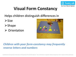 Visual Form Constancy
Helps children distinguish differences in
Size
Shape
 Orientation
Confidential and proprietary information of Samyak Eye Clinic &1919 Opticals – Do not distribute or duplicate without Samyak eye clinic’s express written permission
Children with poor form-constancy may frequently
reverse letters and numbers
 