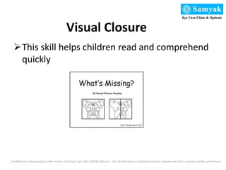 Visual Closure
This skill helps children read and comprehend
quickly
Confidential and proprietary information of Samyak Eye Clinic &2020 Opticals – Do not distribute or duplicate without Samyak eye clinic’s express written permission
 