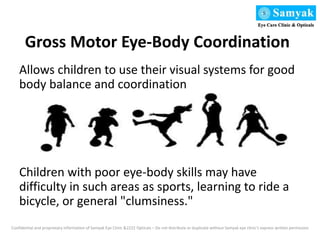 Gross Motor Eye-Body Coordination
Allows children to use their visual systems for good
body balance and coordination
Children with poor eye-body skills may have
difficulty in such areas as sports, learning to ride a
bicycle, or general "clumsiness."
Confidential and proprietary information of Samyak Eye Clinic &2222 Opticals – Do not distribute or duplicate without Samyak eye clinic’s express written permission
 