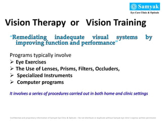 Vision Therapy or Vision Training
“
”
Programs typically involve
 Eye Exercises
 The Use of Lenses, Prisms, Filters, Occluders,
 Specialized Instruments
 Computer programs
Confidential and proprietary information of Samyak Eye Clinic & Opticals – Do not distribute or duplicate without Samyak eye clinic’s express written permission
 