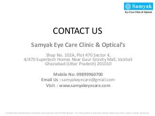 CONTACT US
Samyak Eye Care Clinic & Optical’s
Shop No. 102A, Plot 470 Sector 4,
4/470 Supertech Homes Near Gaur Gravity Mall, Vaishali
Ghaziabad (Uttar Pradesh) 201010
Mobile No: 09899960700
Email Us : samyakeyecare@gmail.com
Visit : www.samyakeyecare.com
Confidential and proprietary information of Samyak Eye Clinic &3030 Opticals – Do not distribute or duplicate without Samyak eye clinic’s express written permission
 
