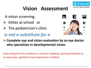 Vision Assessment
A vision screening
 Either at school or
 The pediatrician's clinic
Is not a substitute for a
 Complete eye and vision evaluation by an eye doctor
who specializes in developmental vision.
Early testing for vision problems is critical to mitigating learning disabilities or,
in some cases, significant visual impairment in children
Confidential and proprietary information of Samyak Eye Clinic &77 Opticals – Do not distribute or duplicate without Samyak eye clinic’s express written permission
 