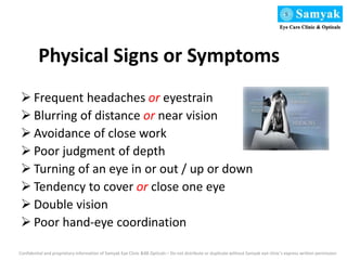 Physical Signs or Symptoms
 Frequent headaches or eyestrain
 Blurring of distance or near vision
 Avoidance of close work
 Poor judgment of depth
 Turning of an eye in or out / up or down
 Tendency to cover or close one eye
 Double vision
 Poor hand-eye coordination
Confidential and proprietary information of Samyak Eye Clinic &88 Opticals – Do not distribute or duplicate without Samyak eye clinic’s express written permission
 
