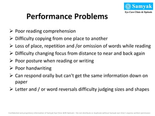 Performance Problems
 Poor reading comprehension
 Difficulty copying from one place to another
 Loss of place, repetition and /or omission of words while reading
 Difficulty changing focus from distance to near and back again
 Poor posture when reading or writing
 Poor handwriting
 Can respond orally but can't get the same information down on
paper
 Letter and / or word reversals difficulty judging sizes and shapes
Confidential and proprietary information of Samyak Eye Clinic &99 Opticals – Do not distribute or duplicate without Samyak eye clinic’s express written permission
 