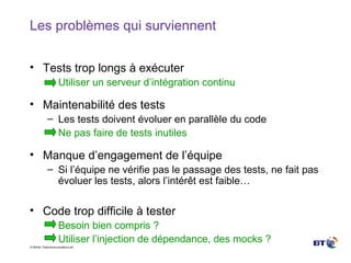 Les problèmes qui surviennent Tests trop longs à exécuter Utiliser un serveur d’intégration continu Maintenabilité des tests Les tests doivent évoluer en parallèle du code Ne pas faire de tests inutiles Manque d’engagement de l’équipe Si l’équipe ne vérifie pas le passage des tests, ne fait pas évoluer les tests, alors l’intérêt est faible… Code trop difficile à tester Besoin bien compris ? Utiliser l’injection de dépendance, des mocks ? 