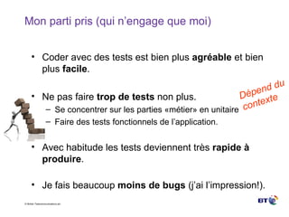 Mon parti pris (qui n’engage que moi) Coder avec des tests est bien plus  agréable  et bien plus  facile . Ne pas faire  trop de tests  non plus. Se concentrer sur les parties «métier» en unitaire Faire des tests fonctionnels de l’application. Avec habitude les tests deviennent très  rapide à produire . Je fais beaucoup  moins de bugs  (j’ai l’impression!). Dépend du contexte 
