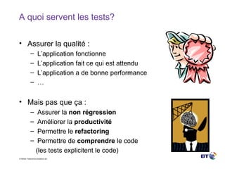 A quoi servent les tests? Assurer la qualité : L’application fonctionne L’application fait ce qui est attendu L’application a de bonne performance … Mais pas que ça : Assurer la  non régression Améliorer la  productivité Permettre le  refactoring Permettre de  comprendre  le code (les tests explicitent le code) 