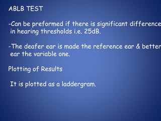 ABLB TEST
-Can be preformed if there is significant difference
in hearing thresholds i.e. 25dB.
-The deafer ear is made the reference ear & better
ear the variable one.
Plotting of Results
It is plotted as a laddergram.
 