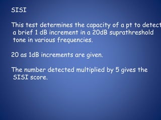 SISI
This test determines the capacity of a pt to detect
a brief 1 dB increment in a 20dB suprathreshold
tone in various frequencies.
20 as 1dB increments are given.
The number detected multiplied by 5 gives the
SISI score.
 