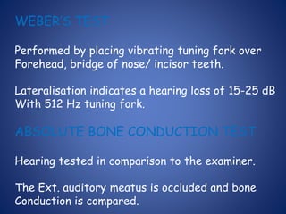 WEBER’S TEST
Performed by placing vibrating tuning fork over
Forehead, bridge of nose/ incisor teeth.
Lateralisation indicates a hearing loss of 15-25 dB
With 512 Hz tuning fork.
ABSOLUTE BONE CONDUCTION TEST
Hearing tested in comparison to the examiner.
The Ext. auditory meatus is occluded and bone
Conduction is compared.
 