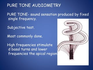 PURE TONE AUDIOMETRY
PURE TONE- sound sensation produced by fixed
single frequency.
Subjective test.
Most commonly done.
High frequencies stimulate
d basal turns and lower
frequencies the apical region.
 