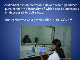Audiometer is an electronic device which produces
pure tones, the intensity of which can be increased
or decreased in 5dB steps.
This is charted on a graph called AUDIOGRAM.
 