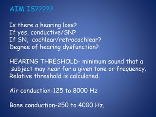 AIM IS?????
Is there a hearing loss?
If yes, conductive/SN?
If SN, cochlear/retrocochlear?
Degree of hearing dysfunction?
HEARING THRESHOLD- minimum sound that a
subject may hear for a given tone or frequency.
Relative threshold is calculated.
Air conduction-125 to 8000 Hz
Bone conduction-250 to 4000 Hz.
 