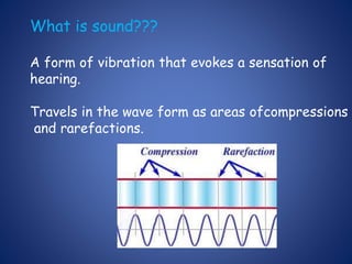 What is sound???
A form of vibration that evokes a sensation of
hearing.
Travels in the wave form as areas ofcompressions
and rarefactions.
 