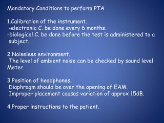 Mandatory Conditions to perform PTA
1.Calibration of the instrument.
-electronic C. be done every 6 months.
-biological C. be done before the test is administered to a
subject.
2.Noiseless environment.
The level of ambient noise can be checked by sound level
Meter.
3.Position of headphones.
Diaphragm should be over the opening of EAM.
Improper placement causes variation of approx 15dB.
4.Proper instructions to the patient.
 