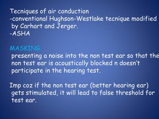 Tecniques of air conduction
-conventional Hughson-Westlake tecnique modified
by Carhart and Jerger.
-ASHA
MASKING
presenting a noise into the non test ear so that the
non test ear is acoustically blocked n doesn’t
participate in the hearing test.
Imp coz if the non test ear (better hearing ear)
gets stimulated, it will lead to false threshold for
test ear.
 